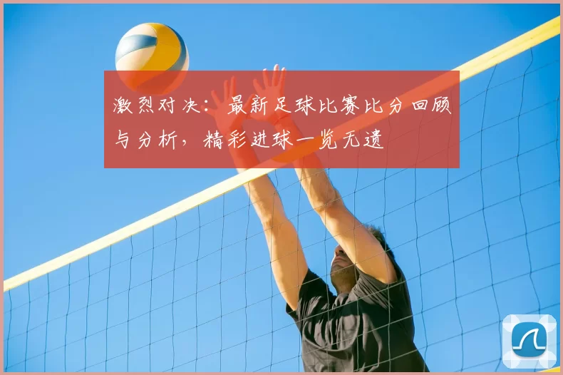 激烈对决：最新足球比赛比分回顾与分析，精彩进球一览无遗