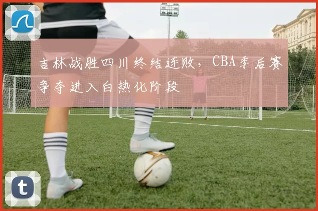 吉林战胜四川终结连败，CBA季后赛争夺进入白热化阶段