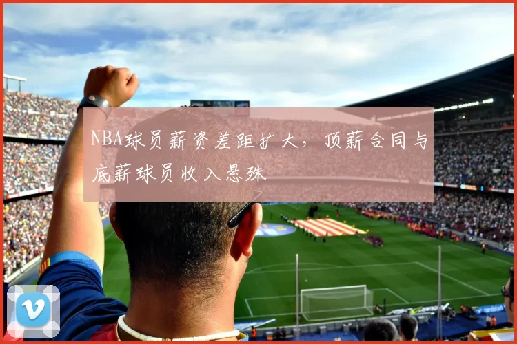 NBA球员薪资差距扩大，顶薪合同与底薪球员收入悬殊