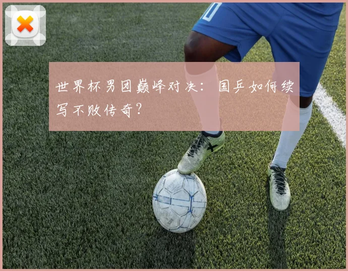 世界杯男团巅峰对决：国乒如何续写不败传奇？