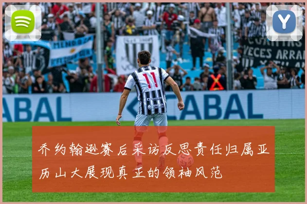 乔约翰逊赛后采访反思责任归属亚历山大展现真正的领袖风范