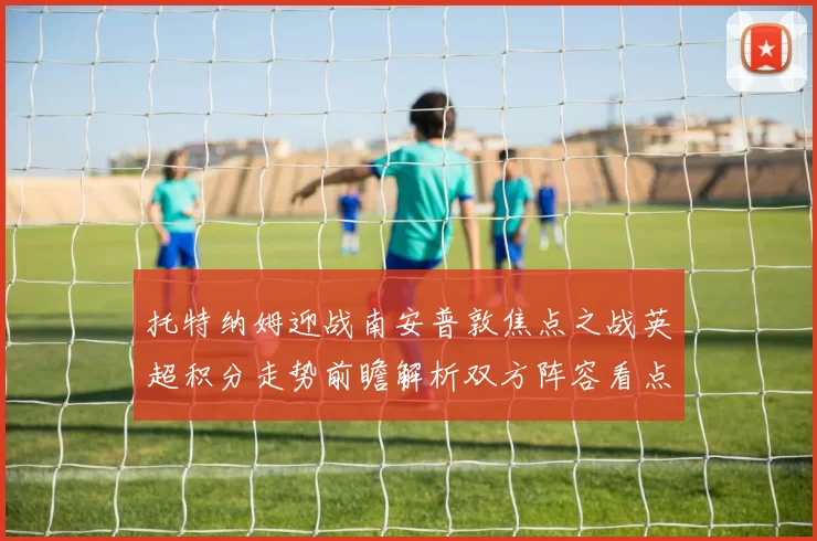 托特纳姆迎战南安普敦焦点之战英超积分走势前瞻解析双方阵容看点