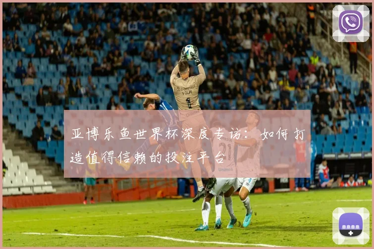 亚博乐鱼世界杯深度专访：如何打造值得信赖的投注平台