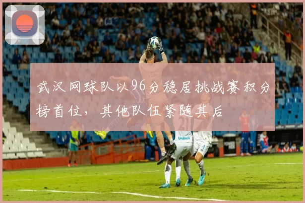 武汉网球队以96分稳居挑战赛积分榜首位，其他队伍紧随其后