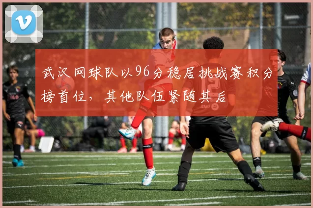 武汉网球队以96分稳居挑战赛积分榜首位，其他队伍紧随其后