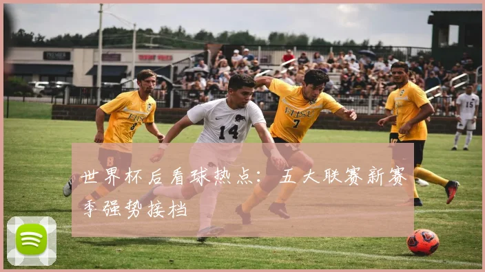 世界杯后看球热点：五大联赛新赛季强势接档